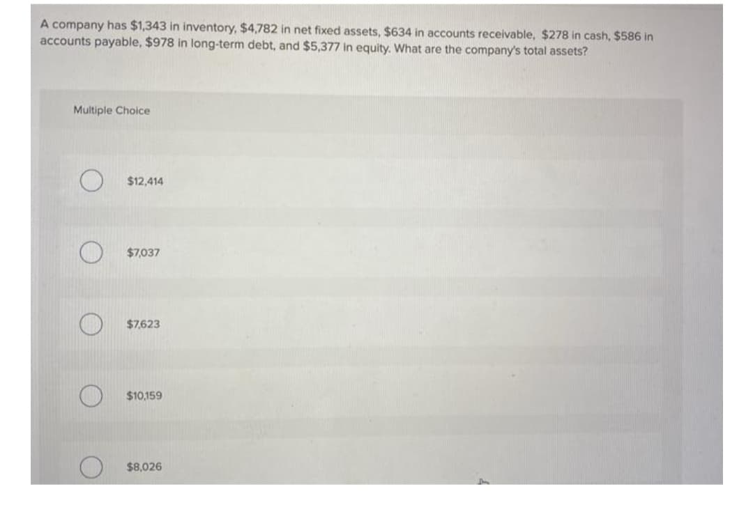 A company has $1,343 in inventory, $4,782 in net fixed assets, $634 in accounts receivable, $278 in cash, $586 in
accounts payable, $978 in long-term debt, and $5,377 in equity. What are the company's total assets?
Multiple Choice
$12,414
$7,037
$7,623
$10,159
$8,026
