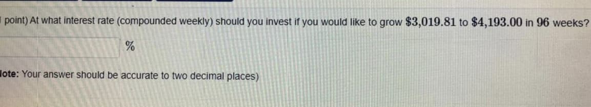 point) At what interest rate (compounded weekly) should you invest if you would like to grow $3,019.81 to $4,193.00 in 96 weeks?
lote: Your answer should be accurate to two decimal places)
