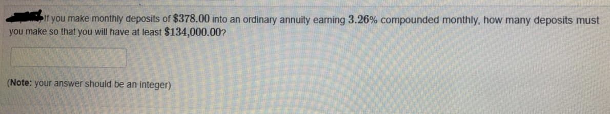 if you make monthly deposits of $378.00 into an ordinary annuity earning 3.26% compounded monthly, how many deposits must
you make so that you will have at least $134,000.00?
(Note: your answer should be an integer)
