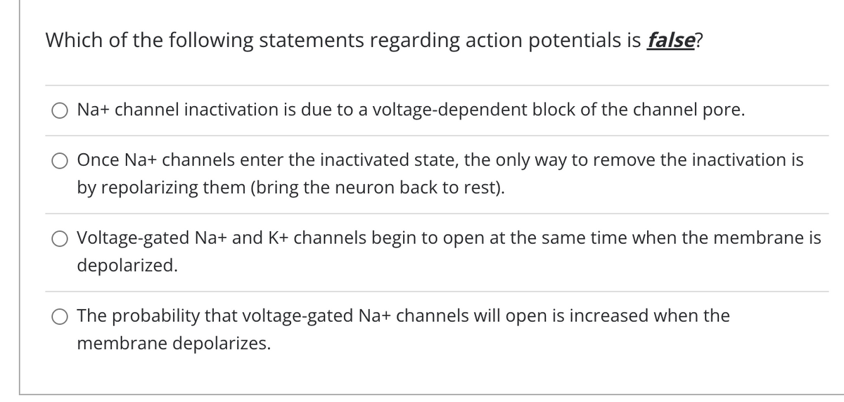 Which of the following statements regarding action potentials is false?
Na+ channel inactivation is due to a voltage-dependent block of the channel pore.
Once Na+ channels enter the inactivated state, the only way to remove the inactivation is
by repolarizing them (bring the neuron back to rest).
Voltage-gated Na+ and K+ channels begin to open at the same time when the membrane is
depolarized.
The probability that voltage-gated Na+ channels will open is increased when the
membrane depolarizes.