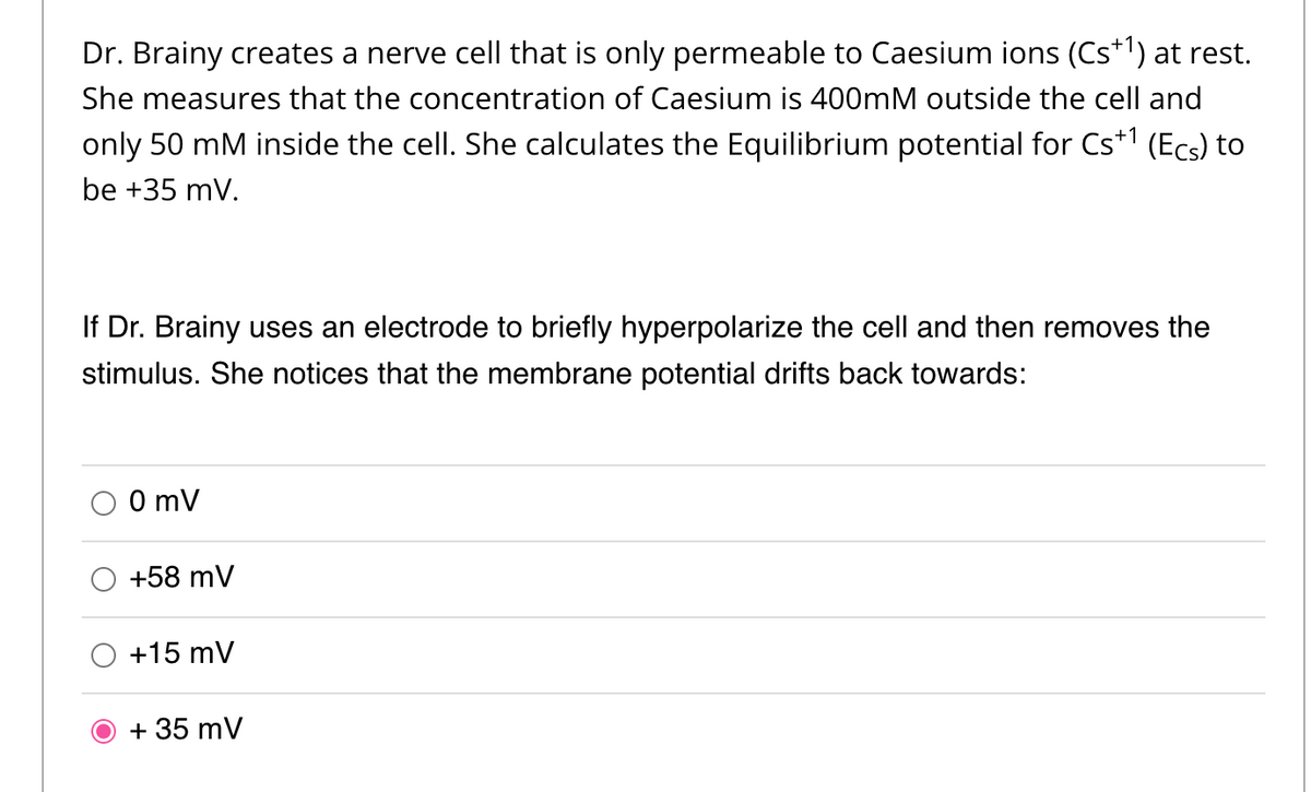 Dr. Brainy creates a nerve cell that is only permeable to Caesium ions (Cs+1) at rest.
She measures that the concentration of Caesium is 400mM outside the cell and
only 50 mM inside the cell. She calculates the Equilibrium potential for Cs+¹ (Ecs) to
be +35 mV.
If Dr. Brainy uses an electrode to briefly hyperpolarize the cell and then removes the
stimulus. She notices that the membrane potential drifts back towards:
0 mV
+58 mV
+15 mV
+ 35 mV