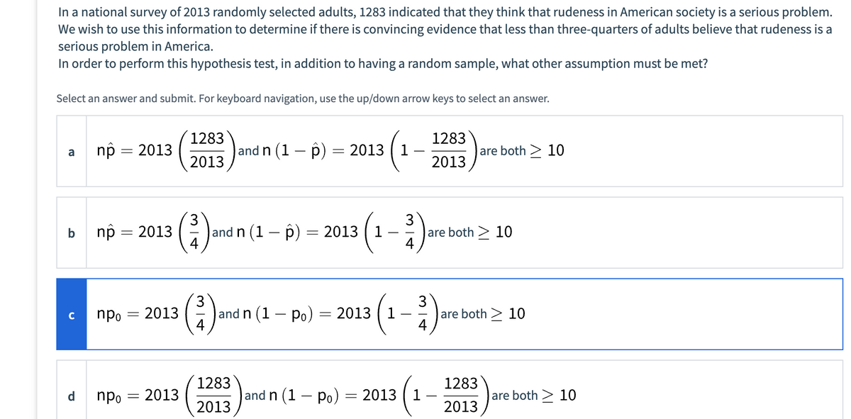 In a national survey of 2013 randomly selected adults, 1283 indicated that they think that rudeness in American society is a serious problem.
We wish to use this information to determine if there is convincing evidence that less than three-quarters of adults believe that rudeness is a
serious problem in America.
In order to perform this hypothesis test, in addition to having a random sample, what other assumption must be met?
Select an answer and submit. For keyboard navigation, use the up/down arrow keys to select an answer.
a
с
np = 2013
np = 2013
npo
npo
- 2013
=
2013
1283
2013
3
3
and n (1 - p)
-
1283
2013
and n (1 − p) = 2013
2013 1
and n (1 - Po) = 2013 1
-
and n (1 - Po)
=
3³1)
2013
1283
2013
(1-3)
are both > 10
are both > 10
are both > 10
1283
2013
are both > 10