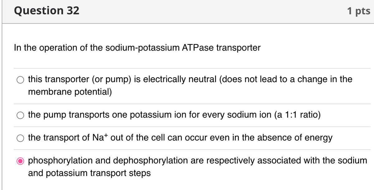 Question 32
1 pts
In the operation of the sodium-potassium ATPase transporter
this transporter (or pump) is electrically neutral (does not lead to a change in the
membrane potential)
the pump transports one potassium ion for every sodium ion (a 1:1 ratio)
the transport of Na+ out of the cell can occur even in the absence of energy
phosphorylation and dephosphorylation are respectively associated with the sodium
and potassium transport steps