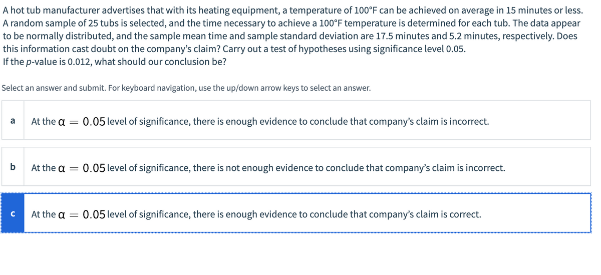 A hot tub manufacturer advertises that with its heating equipment, a temperature of 100°F can be achieved on average in 15 minutes or less.
A random sample of 25 tubs is selected, and the time necessary to achieve a 100°F temperature is determined for each tub. The data appear
to be normally distributed, and the sample mean time and sample standard deviation are 17.5 minutes and 5.2 minutes, respectively. Does
this information cast doubt on the company's claim? Carry out a test of hypotheses using significance level 0.05.
If the p-value is 0.012, what should our conclusion be?
Select an answer and submit. For keyboard navigation, use the up/down arrow keys to select an answer.
a
b
C
At the a
At the a
At the a
-
0.05 level of significance, there is enough evidence to conclude that company's claim is incorrect.
-
= 0.05 level of significance, there is not enough evidence to conclude that company's claim is incorrect.
= 0.05 level of significance, there is enough evidence to conclude that company's claim is correct.