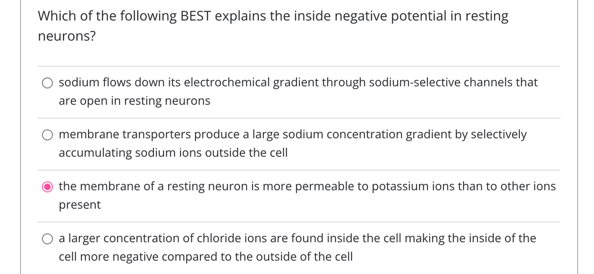 Which of the following BEST explains the inside negative potential in resting
neurons?
sodium flows down its electrochemical gradient through sodium-selective channels that
are open in resting neurons
membrane transporters produce a large sodium concentration gradient by selectively
accumulating sodium ions outside the cell
the membrane of a resting neuron is more permeable to potassium ions than to other ions
present
a larger concentration of chloride ions are found inside the cell making the inside of the
cell more negative compared to the outside of the cell