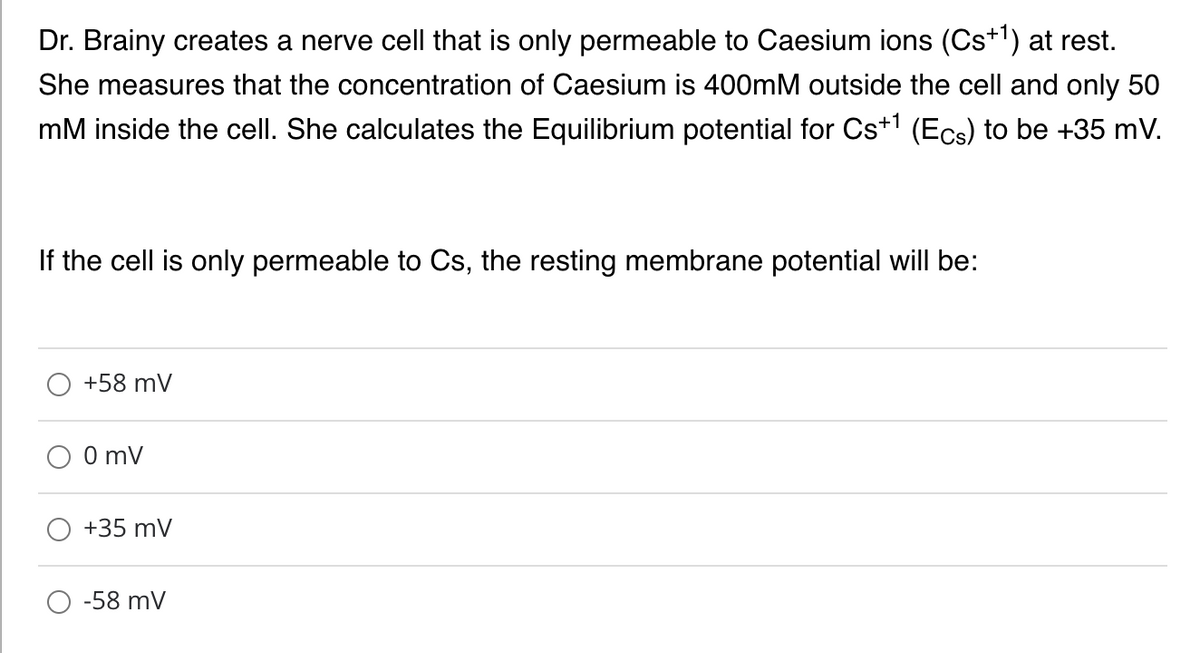 Dr. Brainy creates a nerve cell that is only permeable to Caesium ions (Cs+1) at rest.
She measures that the concentration of Caesium is 400mM outside the cell and only 50
mM inside the cell. She calculates the Equilibrium potential for Cs+1 (Ecs) to be +35 mV.
If the cell is only permeable to Cs, the resting membrane potential will be:
+58 mV
0 mV
+35 mV
-58 mV