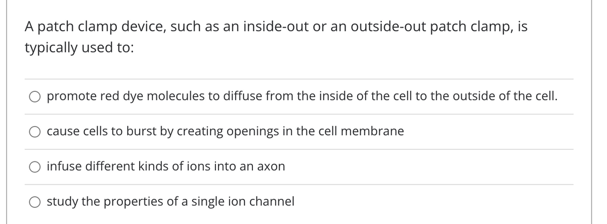 A patch clamp device, such as an inside-out or an outside-out patch clamp, is
typically used to:
promote red dye molecules to diffuse from the inside of the cell to the outside of the cell.
cause cells to burst by creating openings in the cell membrane
infuse different kinds of ions into an axon
study the properties of a single ion channel