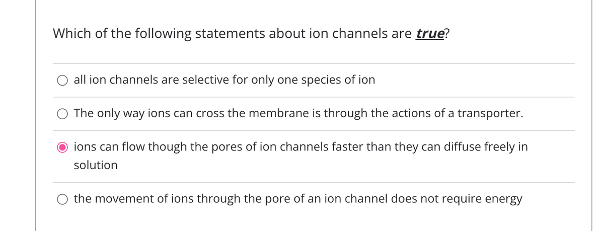 Which of the following statements about ion channels are true?
all ion channels are selective for only one species of ion
The only way ions can cross the membrane is through the actions of a transporter.
ions can flow though the pores of ion channels faster than they can diffuse freely in
solution
the movement of ions through the pore of an ion channel does not require energy