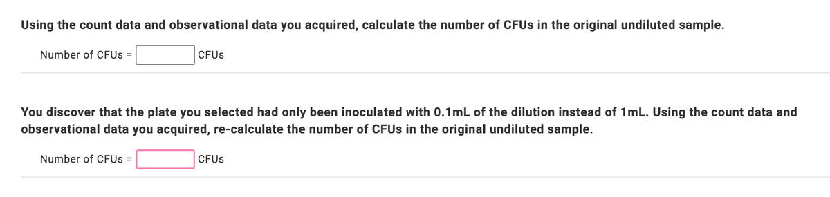 Using the count data and observational data you acquired, calculate the number of CFUs in the original undiluted sample.
Number of CFUs =
CFUs
You discover that the plate you selected had only been inoculated with 0.1mL of the dilution instead of 1mL. Using the count data and
observational data you acquired, re-calculate the number of CFUs in the original undiluted sample.
Number of CFUs =
CFUs