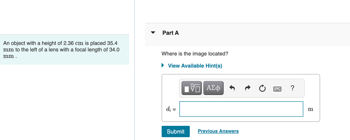 An object with a height of 2.36 cm is placed 35.4
mm to the left of a lens with a focal length of 34.0
mm.
Part A
Where is the image located?
► View Available Hint(s)
di =
ΠΫΠΙ ΑΣΦ
VO
Submit
Previous Answers
?
m