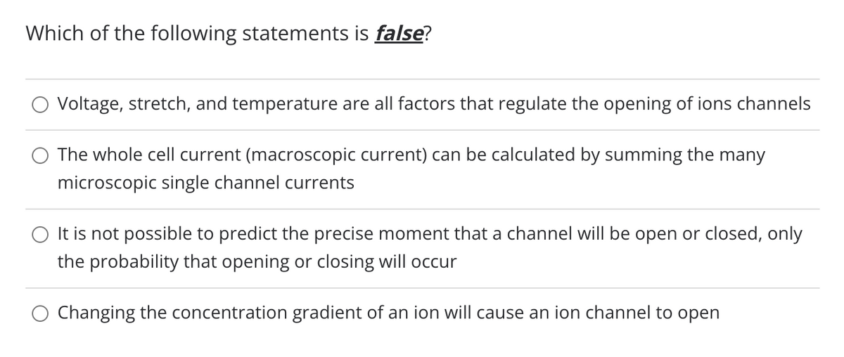 Which of the following statements is false?
○ Voltage, stretch, and temperature are all factors that regulate the opening of ions channels
The whole cell current (macroscopic current) can be calculated by summing the many
microscopic single channel currents
It is not possible to predict the precise moment that a channel will be open or closed, only
the probability that opening or closing will occur
Changing the concentration gradient of an ion will cause an ion channel to open