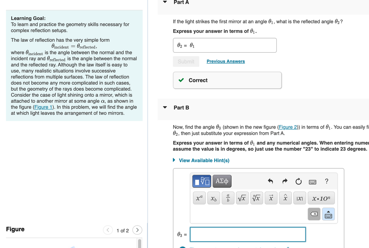 Learning Goal:
To learn and practice the geometry skills necessary for
complex reflection setups.
The law of reflection has the very simple form
Oreflected,
Vincident
=
where incident is the angle between the normal and the
incident ray and reflected is the angle between the normal
and the reflected ray. Although the law itself is easy to
use, many realistic situations involve successive
reflections from multiple surfaces. The law of reflection
does not become any more complicated in such cases,
but the geometry of the rays does become complicated.
Consider the case of light shining onto a mirror, which is
attached to another mirror at some angle a, as shown in
the figure (Figure 1). In this problem, we will find the angle
at which light leaves the arrangement of two mirrors.
Figure
1 of 2
>
Part A
If the light strikes the first mirror at an angle 0₁, what is the reflected angle 02?
Express your answer in terms of 0₁.
0₂ = 0₁
Submit
Part B
Correct
Previous Answers
Now, find the angle 03 (shown in the new figure (Figure 2)) in terms of 0₁. You can easily fi
02, then just substitute your expression from Part A.
03 =
Express your answer in terms of 0₁ and any numerical angles. When entering numer
assume the value is in degrees, so just use the number "23" to indicate 23 degrees.
View Available Hint(s)
—| ΑΣΦ
xa
Xb
a
مات
√x vx
१४
<४
O
|X|
?
X.10n
◀
wwwww