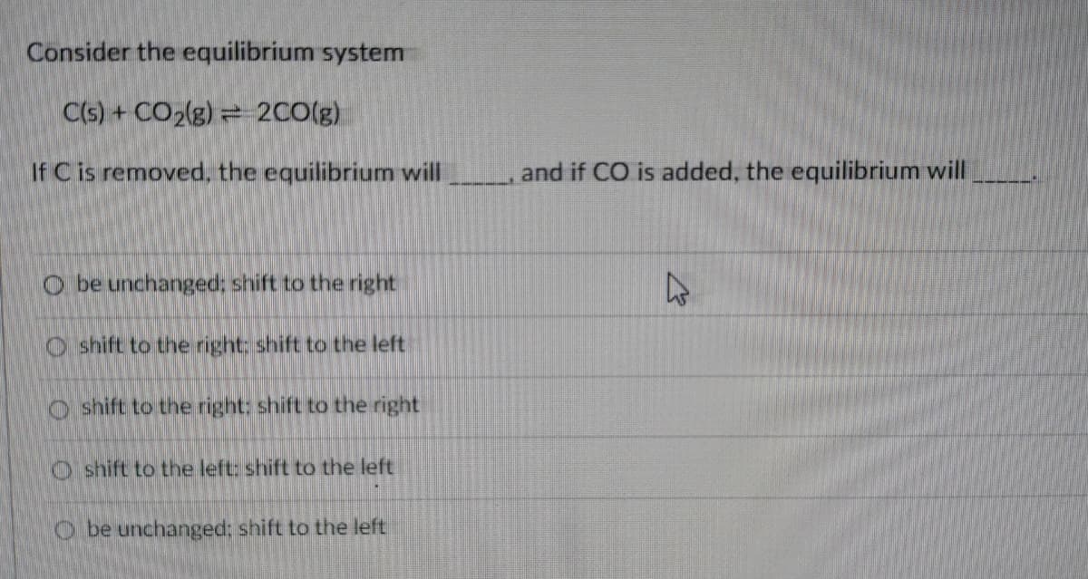 Consider the equilibrium system
C(s) + CO2(g) = 2CO(g)
If C is removed, the equilibrium will
and if CO is added, the equilibrium will
O be unchanged; shift to the right
47
O shift to the right: shift to the left
O shift to the right: shift to the right
O shift to the left: shift to the left
O be unchanged; shift to the left
