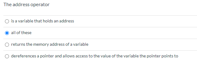 ## Understanding the Address Operator

In computer programming, particularly in languages like C and C++, the address operator is a fundamental concept.

### Question: The address operator
- ○ is a variable that holds an address
- ● all of these
- ○ returns the memory address of a variable
- ○ dereferences a pointer and allows access to the value of the variable the pointer points to

The address operator, represented by the ampersand (&), is used to obtain the memory address of a variable. Here’s a breakdown of its roles:

1. A variable that holds an address: Often referred to as a pointer, it stores the memory address of another variable.
2. Returns the memory address of a variable: By using the & operator before a variable, you can get its memory address.
3. Dereferences a pointer: By pointing to the memory address, we can access the value stored at that address.

In the provided question, the correct answer marked with a filled-in circle (●) is "all of these," signifying that all the statements provided are accurate descriptions of the roles of the address operator.