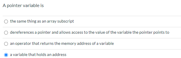 **Understanding Pointer Variables in Computer Programming**

A pointer variable is a crucial concept in computer programming, especially in languages such as C and C++. It is important to distinguish what a pointer variable is and its role in memory management. Below is a multiple-choice question to test your understanding:

**Question: A pointer variable is**

1. the same thing as an array subscript
2. dereferences a pointer and allows access to the value of the variable the pointer points to
3. an operator that returns the memory address of a variable
4. a variable that holds an address

The correct answer is **(4) a variable that holds an address**, as indicated by the blue selection circle next to this option.

### Explanation of Answer Choices:

1. **The same thing as an array subscript** - This is incorrect. An array subscript refers to the index used to access elements within an array, not a pointer variable.
2. **Dereferences a pointer and allows access to the value of the variable the pointer points to** - This describes the operation of dereferencing a pointer, not what a pointer variable itself is.
3. **An operator that returns the memory address of a variable** - This describes the address-of operator (often denoted by `&`), which is used to get the address of a variable, not the pointer variable.
4. **A variable that holds an address** - This is correct. A pointer variable stores the memory address of another variable, allowing for direct memory access and manipulation.

### Visual Explanation

The provided graphic is a simple multiple-choice format quiz question with the correct answer already selected. This type of question can help reinforce the concept of pointer variables and their significance in programming.

Learning how pointer variables operate will enable you to write more efficient and effective code, particularly in systems programming and resource-constrained environments. It also lays the groundwork for understanding more complex data structures and their implementations.