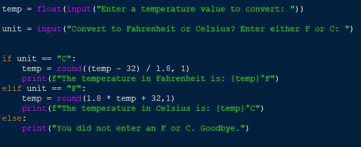 temp = float (input ("Enter a temperature value to convert: "))
unit = input ("Convert to Fahrenheit or Celsius? Enter either F or C: ")
if unit == "C":
temp = round ((temp - 32) / 1.8, 1)
print (f"The temperature in Fahrenheit is: {temp} °F")
elif unit == "F":
temp = round (1.8 * temp + 32,1)
print (f"The temperature in Celsius is: {temp} °C")
print("You did not enter an F or C. Goodbye.")
else: