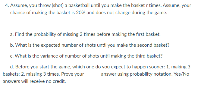 4. Assume, you throw (shot) a basketball until you make the basket r times. Assume, your
chance of making the basket is 20% and does not change during the game.
a. Find the probability of missing 2 times before making the first basket.
b. What is the expected number of shots until you make the second basket?
c. What is the variance of number of shots until making the third basket?
d. Before you start the game, which one do you expect to happen sooner: 1. making 3
baskets; 2. missing 3 times. Prove your
answer using probability notation. Yes/No
answers will receive no credit.
