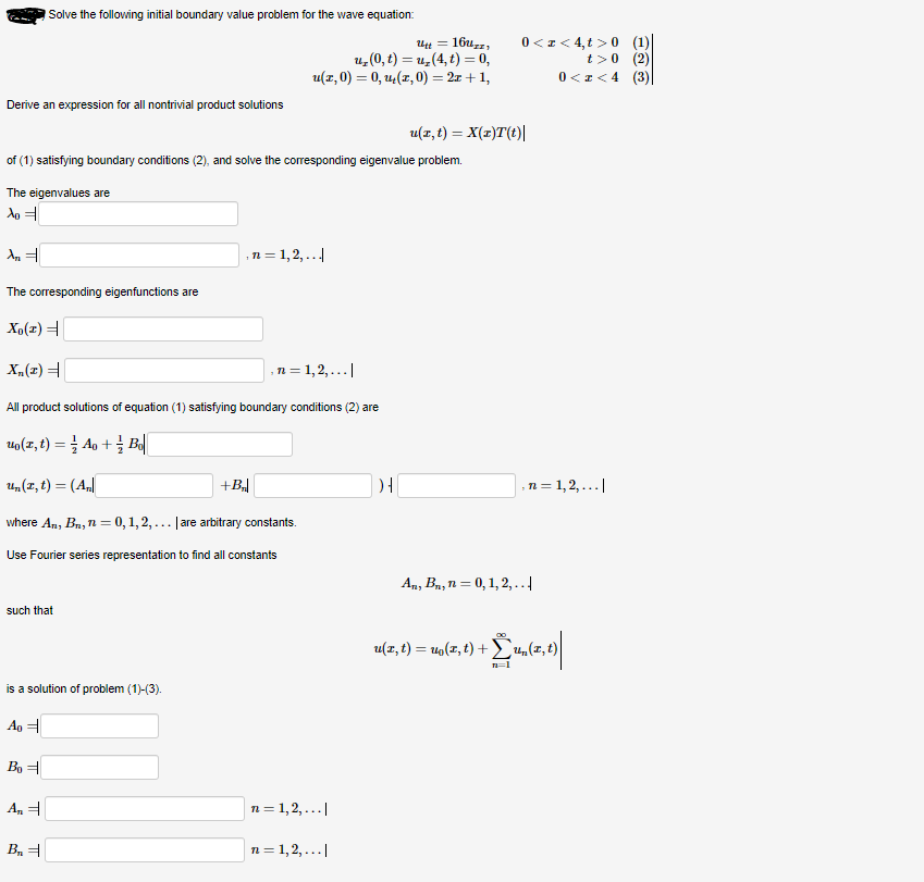 Solve the following initial boundary value problem for the wave equation:
16uzz,
u, (0, t) = u,(4, t) = 0,
u(x, 0) = 0, u(z, 0) = 2x +1,
0<z< 4, t >0 (1)|
t>0 (2)
0 <z<4 (3)
Derive an expression for all nontrivial product solutions
u(z, t) = X(z)T(t)|
of (1) satisfying boundary conditions (2), and solve the corresponding eigenvalue problem.
The eigenvalues are
,n = 1,2,...|
The corresponding eigenfunctions are
Xp(x) =
n = 1,2,...|
F(2)"X
All product solutions of equation (1) satisfying boundary conditions (2) are
uo(z, t) = } Ao + Bd|
%3D
U,(z, t) = (A||
+B
,n = 1,2,...|
where An, Bn, n = 0,1, 2, ... | are arbitrary constants.
Use Fourier series representation to find all constants
An, Bn, n = 0, 1, 2,..
such that
u(z, t) = u9(x, t) +
4„(z,t)
is a solution of problem (1)-(3).
Ag =
Bo =
A, =
n = 1,2, ...|
B =
n = 1,2, ...|
