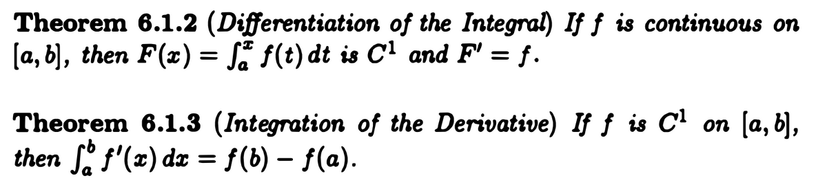 **Theorem 6.1.2 (Differentiation of the Integral)**: If \( f \) is continuous on \([a, b]\), then \( F(x) = \int_{a}^{x} f(t) \, dt \) is \( C^1 \) and \( F' = f \).

**Theorem 6.1.3 (Integration of the Derivative)**: If \( f \) is \( C^1 \) on \([a, b]\), then \(\int_{a}^{b} f'(x) \, dx = f(b) - f(a)\).