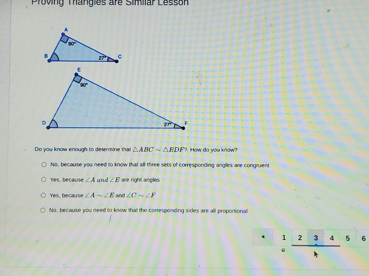 Proving Triangles are Similar Lessoh
A
90°
B
27
C
E
27°
Do you know enough to determine that AABC~ AEDF? How do you know?
O No, because you need to know that all three sets of corresponding angles are congruent
O Yes, because ZA and ZE are right angles
O Yes, because ZA ~ ZE and ZC ~ ZF
O No, because you need to know that the corresponding sides are all proportional
1
3
4
6.
2)
重
