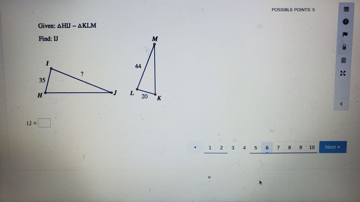 POSSIBLE POINTS: 5
Given: AHIJ ~AKLM
Find: IJ
M
I
44
H
20
K
IJ =
Next
1 2
4 5
6 7 8 9 10
3.
35
