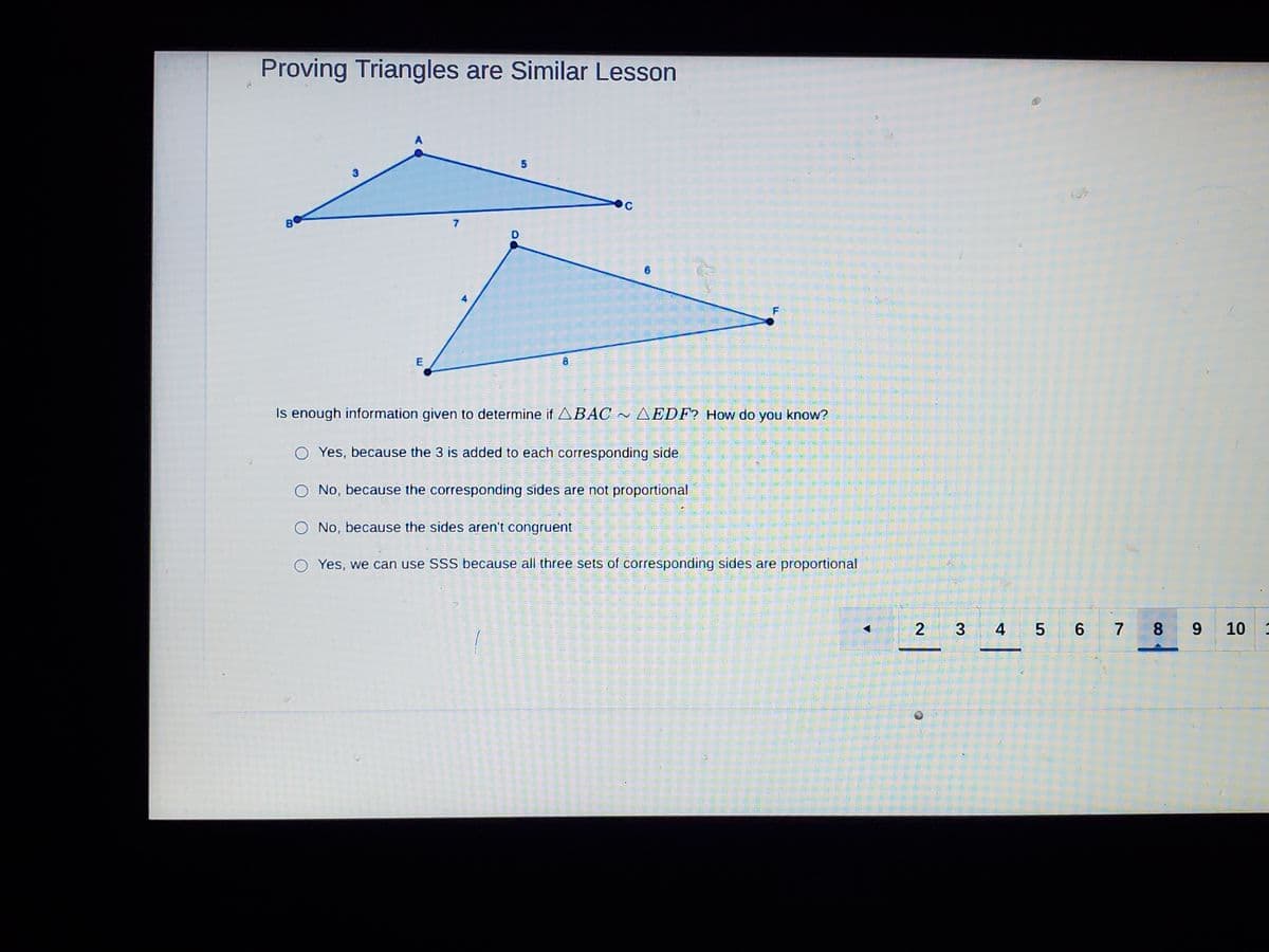 Proving Triangles are Similar Lesson
A
5
B
7
E
8.
Is enough information given to determine if ABAC ~ AEDF? How do you know?
Yes, because the 3 is added to each corresponding side.
No, because the corresponding sides are not proportional
O No, because the sides aren't congruent
Yes, we can use SSS because all three sets of corresponding sides are proportional
2
5 6 7 8
9 10
4,
3
F.
6.
