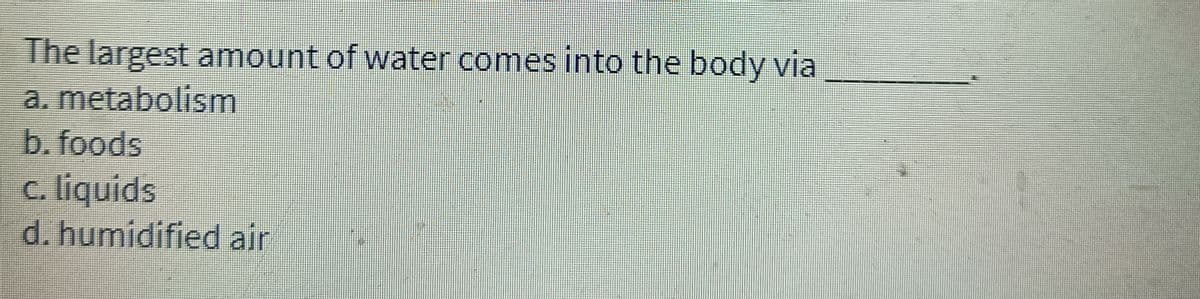 The largest amount of water comes into the body via
a. metabolism
b. foods
c. liquids
d. humidified air