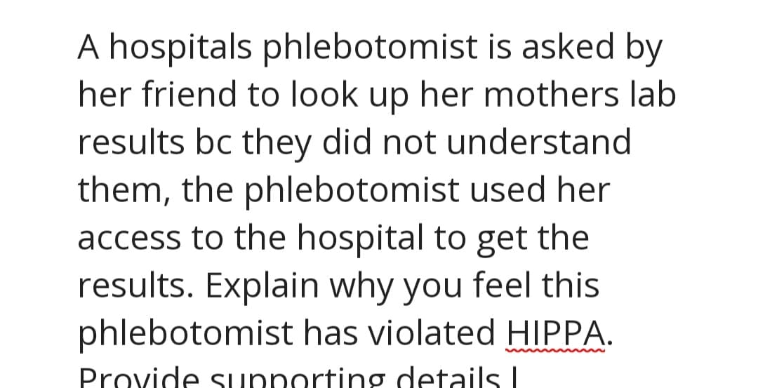 A hospitals phlebotomist is asked by
her friend to look up her mothers lab
results bc they did not understand
them, the phlebotomist used her
access to the hospital to get the
results. Explain why you feel this
phlebotomist has violated HIPPA.
Provide supporting details I