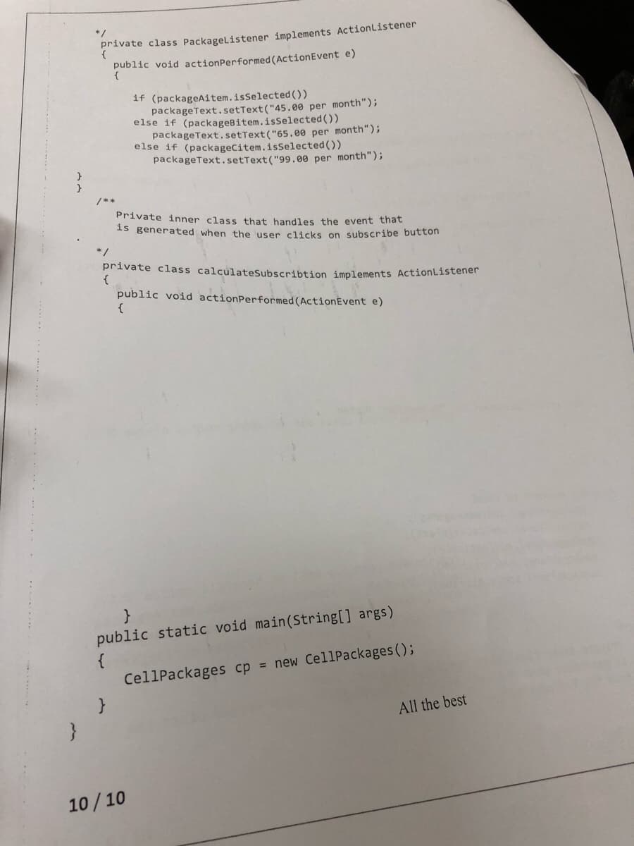 */
private class PackageListener implements ActionListener
{
public void action Performed (ActionEvent e)
*/
if (packageAitem. isSelected())
packageText.setText ("45.00 per month");
else if (packageBitem. isSelected())
packageText.setText ("65.00 per month");
else if (packageCitem.isSelected())
packageText.setText("99.00 per month");
Private inner class that handles the event that
is generated when the user clicks on subscribe button
private class calculateSubscribtion implements ActionListener
{
public void action Performed (ActionEvent e)
{
public static void main(String[] args)
{
CellPackages cp = new CellPackages();
10/10
All the best