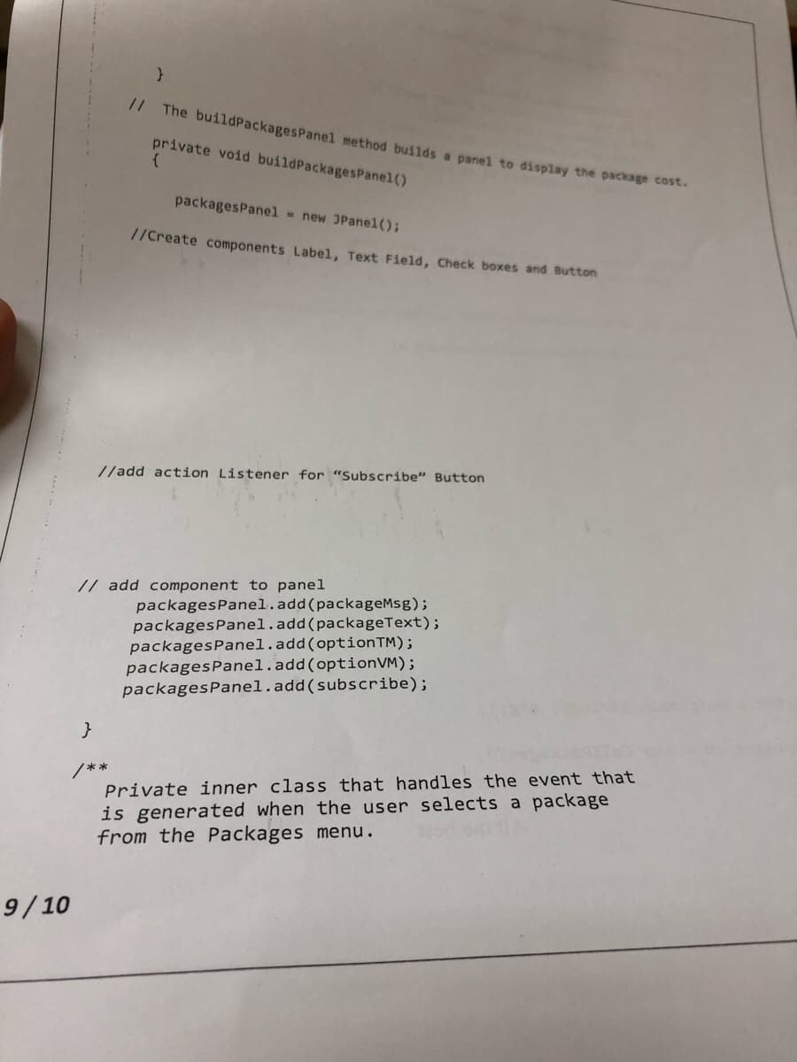 9/10
}
}
/**
// The buildPackages Panel method builds a panel to display the package cost.
private void buildPackagesPanel()
{
packagesPanel = new JPanel();
//Create components Label, Text Field, Check boxes and Button
//add action Listener for "Subscribe" Button
// add component to panel
packages Panel.add(packageMsg);
packagesPanel.add(packageText);
packagesPanel.add(optionTM);
packages Panel.add(optionVM);
packages Panel.add(subscribe);
Private inner class that handles the event that
is generated when the user selects a package
from the Packages menu.