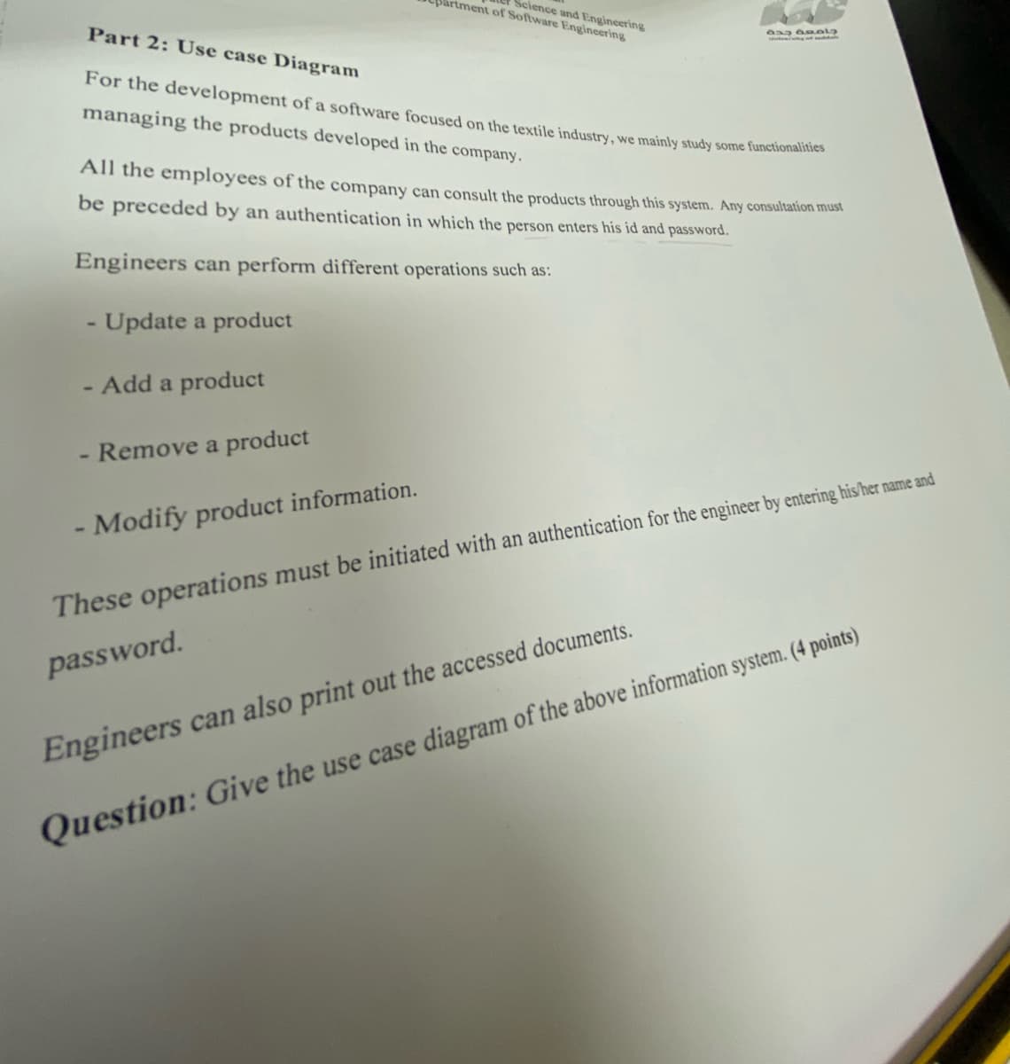 partment of Software Engineering
Science and Engineering
Part 2: Use case Diagram
For the development of a software focused on the textile industry, we mainly study some functionalities
managing the products developed in the company.
- Remove a product
632 amala
All the employees of the company can consult the products through this system. Any consultation must
be preceded by an authentication in which the person enters his id and password.
Engineers can perform different operations such as:
- Update a product
- Add a product
- Modify product information.
These operations must be initiated with an authentication for the engineer by entering his/her name and
password.
Engineers can also print out the accessed documents.
Question: Give the use case diagram of the above information system. (4 points)