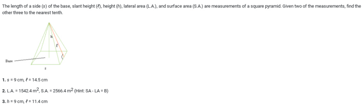 The length of a side (s) of the base, slant height (P), height (h), lateral area (L.A.), and surface area (S.A.) are measurements of a square pyramid. Given two of the measurements, find the
other three to the nearest tenth.
Base
1. s = 9 cm, { = 14.5 cm
2. L.A. = 1542.4 m², S.A. = 2566.4 m² (Hint: SA - LA = B)
3. h = 9 cm, l = 11.4 cm
