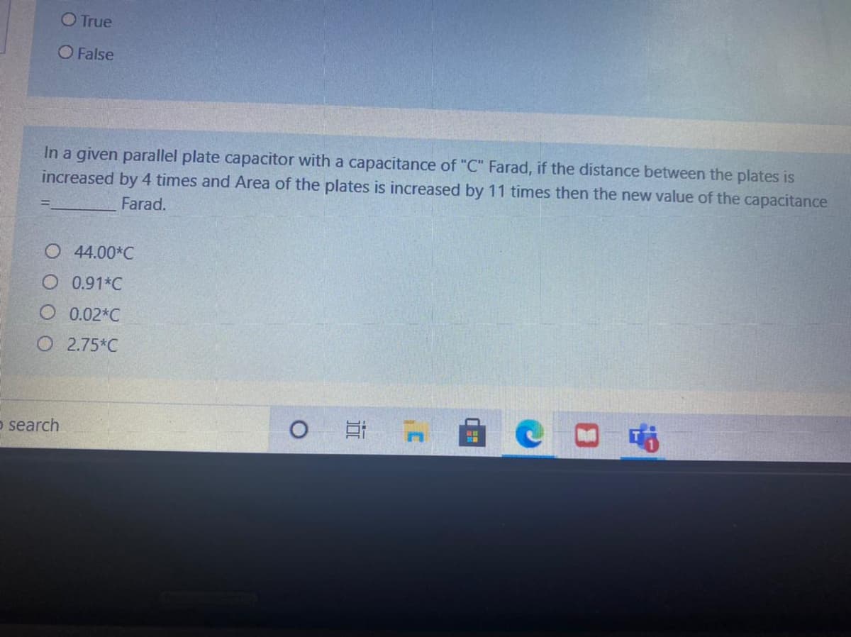 O True
O False
In a given parallel plate capacitor with a capacitance of "C" Farad, if the distance between the plates is
increased by 4 times and Area of the plates is increased by 11 times then the new value of the capacitance
Farad.
44.00*C
O 0.91*C
0.02*C
O 2.75*C
o search
耳
