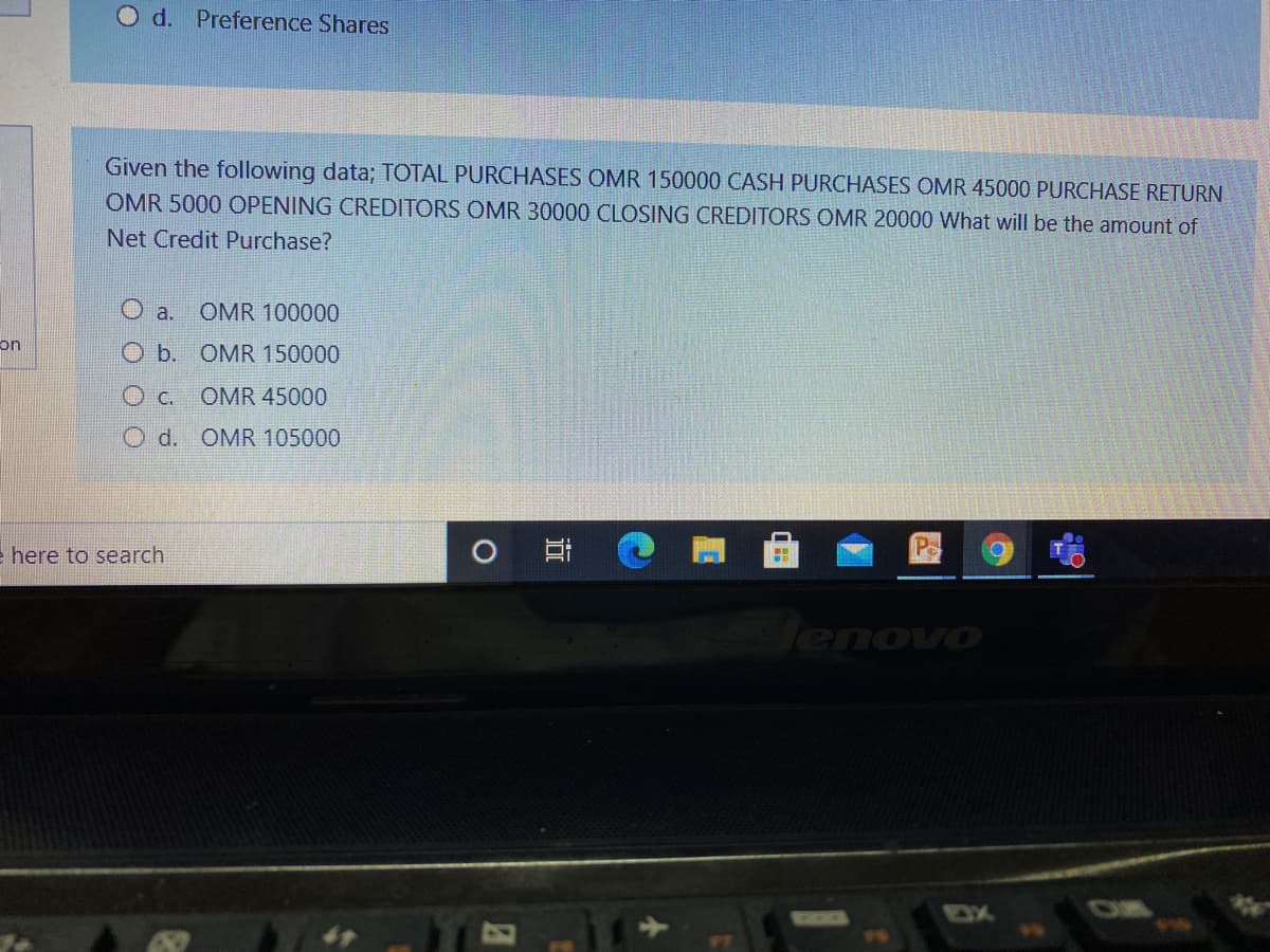 O d. Preference Shares
Given the following data; TOTAL PURCHASES OMR 150000 CASH PURCHASES OMR 45000 PURCHASE RETURN
OMR 5000 OPENING CREDITORS OMR 30000 CLOSING CREDITORS OMR 20000 What will be the amount of
Net Credit Purchase?
O a. OMR 100000
on
O b. OMR 150000
O c.
OMR 45000
O d. OMR 105000
e here to search
耳
Pa
enovo
