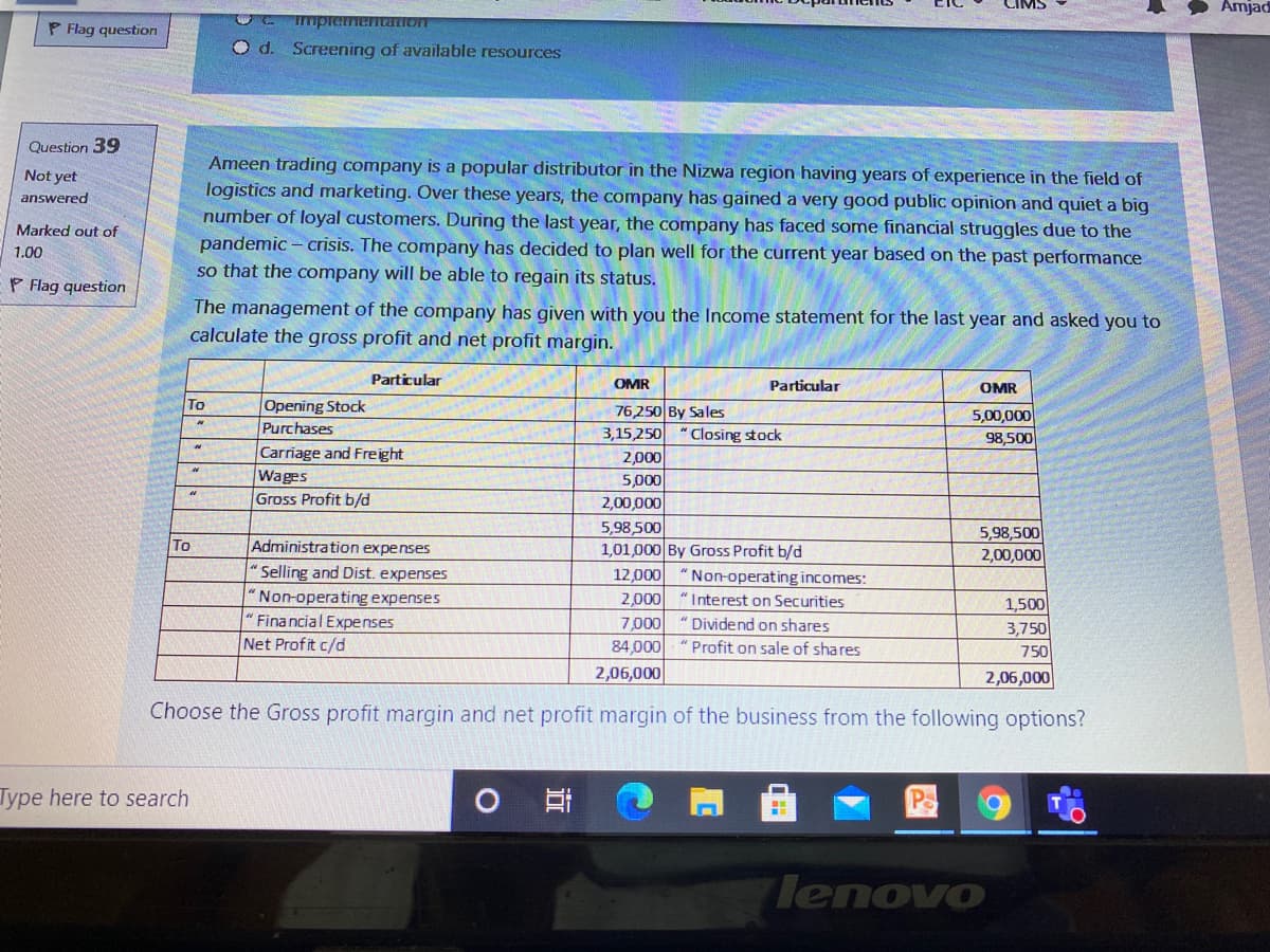 Amjad
ImpiementaIOIT
P Flag question
O d. Screening of available resources
Question 39
Ameen trading company is a popular distributor in the Nizwa region having years of experience in the field of
logistics and marketing. Over these years, the company has gained a very good public opinion and quiet a big
number of loyal customers. During the last year, the company has faced some financial struggles due to the
pandemic – crisis. The company has decided to plan well for the current year based on the past performance
so that the company will be able to regain its status.
Not yet
answered
Marked out of
1.00
P Flag question
The management of the company has given with you the Income statement for the last year and asked you to
calculate the gross profit and net profit margin.
Particular
OMR
Particular
OMR
Opening Stock
Purchases
To
76,250 By Sales
3,15,250
5,00,000
" Closing stock
98,500
Carriage and Freight
Wages
Gross Profit b/d
2,000
5,000
2,00,000
5,98,500
1,01,000 By Gross Profit b/d
12,000 "Non-operating incomes:
5,98,500
2,00,000
To
Administration expenses
" Selling and Dist. expenses
Non-operating expenses
" Financial Expenses
Net Profit c/d
2,000
"Interest on Securities
1,500
3,750
7,000
84,000
2,06,000
" Dividend on shares
"Profit on sale of shares
750
2,06,000
Choose the Gross profit margin and net profit margin of the business from the following options?
Type here to search
lenovo

