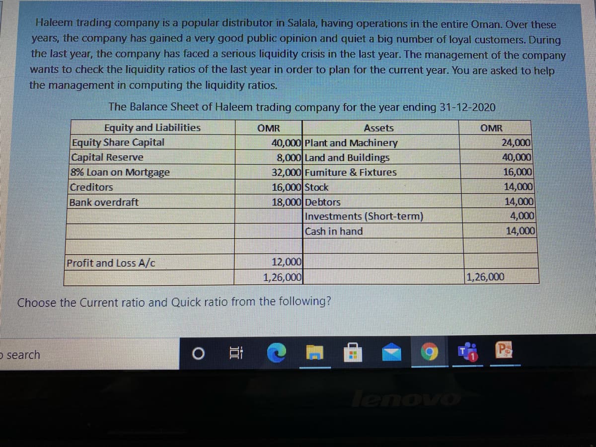 Haleem trading company is a popular distributor in Salala, having operations in the entire Oman. Over these
years, the company has gained a very good public opinion and quiet a big number of loyal customers. During
the last year, the company has faced a serious liquidity crisis in the last year. The mnanagement of the company
wants to check the liquidity ratios of the last year in order to plan for the current year. You are asked to help
the management in computing the liquidity ratios.
The Balance Sheet of Haleem trading company for the year ending 31-12-2020
Equity and Liabilities
OMR
Assets
OMR
Equity Share Capital
Capital Reserve
8% Loan on Mortgage
Creditors
24,000
40,000
16,000
14,000
14,000
4,000
40,000 Plant and Machinery
8,000 Land and Buildings
32,000 Fumiture & Fixtures
16,000 Stock
18,000 Debtors
Investments (Short-term)
Cash in hand
Bank overdraft
14,000
Profit and Loss A/c
12,000
1,26,000
1,26,000
Choose the Current ratio and Quick ratio from the following?
o search
lenovo
