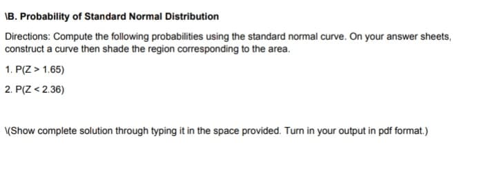 \B. Probability of Standard Normal Distribution
Directions: Compute the following probabilities using the standard normal curve. On your answer sheets,
construct a curve then shade the region corresponding to the area.
1. P(Z> 1.65)
2. P(Z < 2.36)
\(Show complete solution through typing it in the space provided. Turn in your output in pdf format.)
