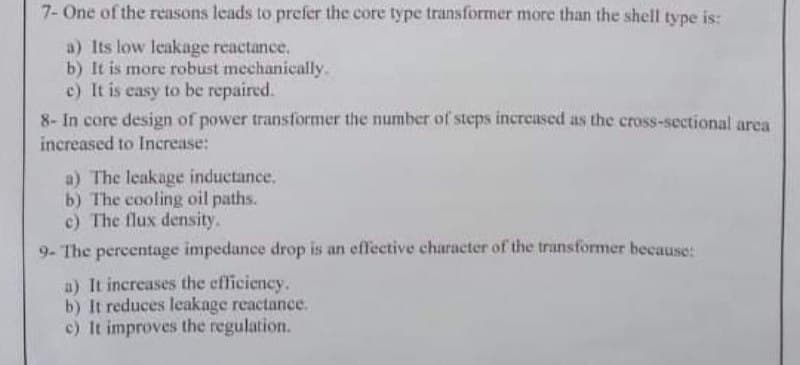 7- One of the reasons leads to prefer the core type transformer more than the shell type is:
a) Its low leakage reactance.
b) It is more robust mechanically.
c) It is easy to be repaired.
8- In core design of power transformer the number of steps increased as the cross-sectional area
increased to Increase:
a) The leakage inductance.
b) The cooling oil paths.
c) The flux density.
9- The percentage impedance drop is an effective character of the transformer because:
a) It increases the efficiency.
b) It reduces leakage reactance.
c) It improves the regulation.
