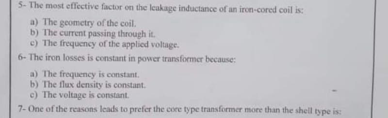 5- The most effective factor on the leakage inductance of an iron-cored coil is:
a) The geometry of the coil.
b) The current passing through it.
c) The frequency of the applied voltage.
6- The iron losses is constant in power transformer because:
a) The frequency is constant.
b) The flux density is constant.
c) The voltage is constant.
7- One of the reasons leads to prefer the core type transformer more than the shell type is:
