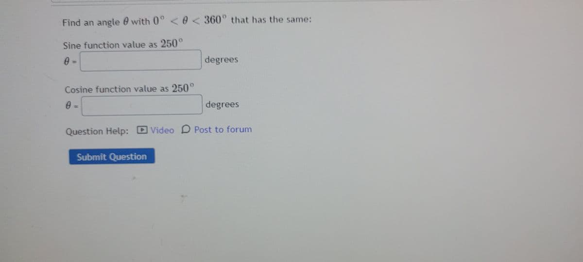 Find an angle 0 with 0° <0< 360° that has the same:
Sine function value as 250°
degrees
Cosine function value as 250°
0 =
degrees
Question Help:
DVideo D Post to forum
Submit Question
