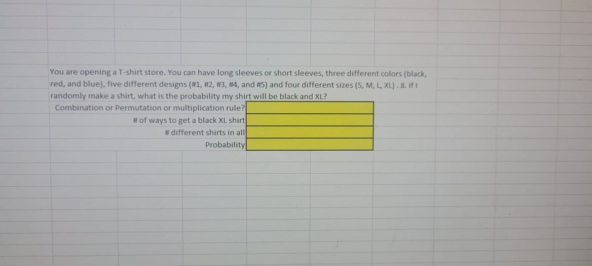 You are opening a T-shirt store. You can have long sleeves or short sleeves, three different colors (black,
red, and blue), five different designs (#1, #2, #3, #4, and #5) and four different sizes (S, M, L, XL). 8. If I
randomly make a shirt, what is the probability my shirt will be black and XL?
Combination or Permutation or multiplication rule?
# of ways to get a black XL shirt
# different shirts in all
Probability
