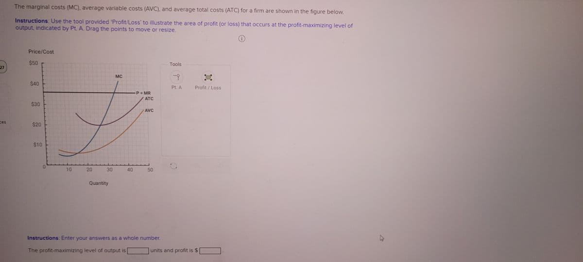 27
ces
The marginal costs (MC), average variable costs (AVC), and average total costs (ATC) for a firm are shown in the figure below.
Instructions: Use the tool provided 'Profit/Loss' to illustrate the area of profit (or loss) that occurs at the profit-maximizing level of
output, indicated by Pt. A. Drag the points to move or resize.
O
Price/Cost
$50
$40
$30
$20
$10
0
10
20
30
Quantity
MC
40
P = MR
ATC
AVC
50
Instructions: Enter your answers as a whole number.
The profit-maximizing level of output is
Tools
Pt. A
Profit/Loss
units and profit is $