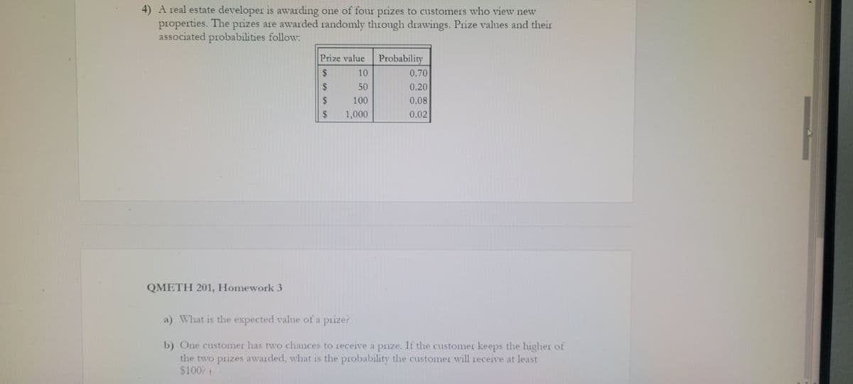 4) A real estate developer is awarding one of four prizes to customers who view new
properties. The prizes are awarded randomly through drawings. Prize values and their
associated probabilities follow:
QMETH 201, Homework 3
Prize value
$
SASA LA SA
10
$ 50
100
1,000
$
$
Probability
0.70
0.20
0.08
0.02
a) What is the expected value of a prize?
b) One customer has two chances to receive a prize. If the customer keeps the higher of
the two prizes awarded, what is the probability the customer will receive at least
$100? 1