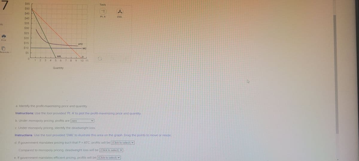 7
nts
Print
ferences.
$55
$50
$45
$40
$35
$30
$25
$20
$15
$10
$5
O
123 4
ATC
Quantity
MC
MR
D
5 6 7 8 9 10 11
Tools
--9
Pt. A
0
.8.
DWL
a. Identify the profit-maximizing price and quantity.
Instructions: Use the tool provided 'Pt. A' to plot the profit-maximizing price and quantity.
b. Under monopoly pricing, profits are zero
c. Under monopoly pricing, identify the deadweight loss.
Instructions: Use the tool provided 'DWL' to illustrate this area on the graph. Drag the points to move or resize.
d. If government mandates pricing such that P = ATC, profits will be (Click to select)
Compared to monopoly pricing, deadweight loss will be (Click to select)
e. If government mandates efficient pricing, profits will be (Click to select)
4