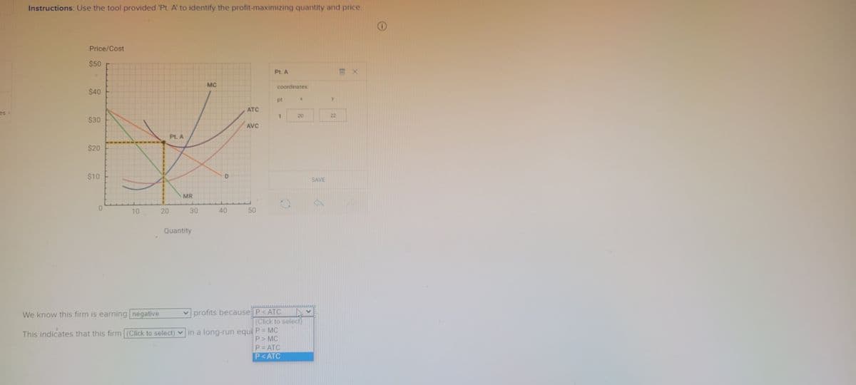 es
Instructions: Use the tool provided 'Pt. A' to identify the profit-maximizing quantity and price.
Price/Cost
$50
$40
$30
$20
$10
0
10
20
Pt. A
MR
We know this firm is earning negative
This indicates that this firm (Click to select)
30
Quantity
MC
D
40
ATC
AVC
50
Pt. A
in a long-run equi
coordinates:
pt
1
X
profits because P<ATC A
(Click to select)
P = MC
P> MC
P=ATC
P<ATC
20
SAVE
22
X