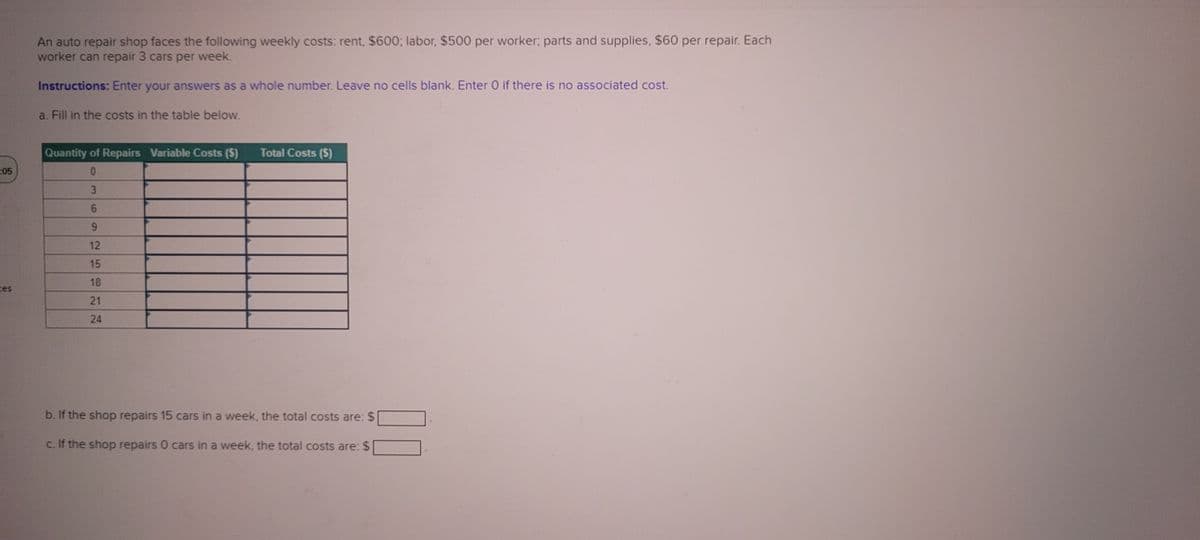 05
An auto repair shop faces the following weekly costs: rent, $600; labor, $500 per worker; parts and supplies, $60 per repair. Each
worker can repair 3 cars per week.
Instructions: Enter your answers as a whole number. Leave no cells blank. Enter O if there is no associated cost.
a. Fill in the costs in the table below.
Quantity of Repairs Variable Costs ($)
0
3
6
9
12
15
18
21
24
Total Costs ($)
b. If the shop repairs 15 cars in a week, the total costs are: $
c. If the shop repairs 0 cars in a week, the total costs are: $