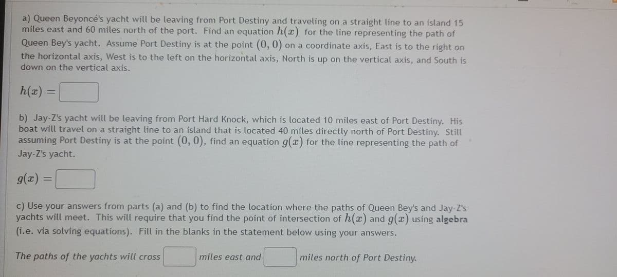 a) Queen Beyonce's yacht will be leaving from Port Destiny and traveling on a straight line to an island 15
miles east and 60 miles north of the port. Find an equation h(x) for the line representing the path of
Queen Bey's yacht. Assume Port Destiny is at the point (0, 0) on a coordinate axis, East is to the right on
the horizontal axis, West is to the left on the horizontal axis, North is up on the vertical axis, and South is
down on the vertical axis.
h(x) =
b) Jay-Z's yacht will be leaving from Port Hard Knock, which is located 10 miles east of Port Destiny. His
boat will travel on a straight line to an island that is located 40 miles directly north of Port Destiny. Still
assuming Port Destiny is at the point (0, 0), find an equation g(x) for the line representing the path of
Jay-Z's yacht.
%3D
c) Use your answers from parts (a) and (b) to find the location where the paths of Queen Bey's and Jay-Z's
yachts will meet. This will require that you find the point of intersection of h(x) and g(x) using algebra
(i.e. via solving equations). Fill in the blanks in the statement below using your answers.
The paths of the yachts will cross
miles east and
miles north of Port Destiny.
