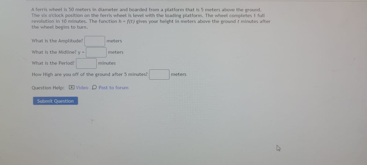 A ferris wheel is 50 meters in diameter and boarded from a platform that is 5 meters above the ground.
The six o'clock position on the ferris wheel is level with the loading platform. The wheel completes 1 full
revolution in 10 minutes. The function h = f(t) gives your height in meters above the ground t minutes after
the wheel begins to turn.
What is the Amplitude?
meters
What is the Midline? y =
meters
%3D
What is the Period?
minutes
How High are you off of the ground after 5 minutes?
meters
Question Help: D Video D Post to forum
Submit Question
