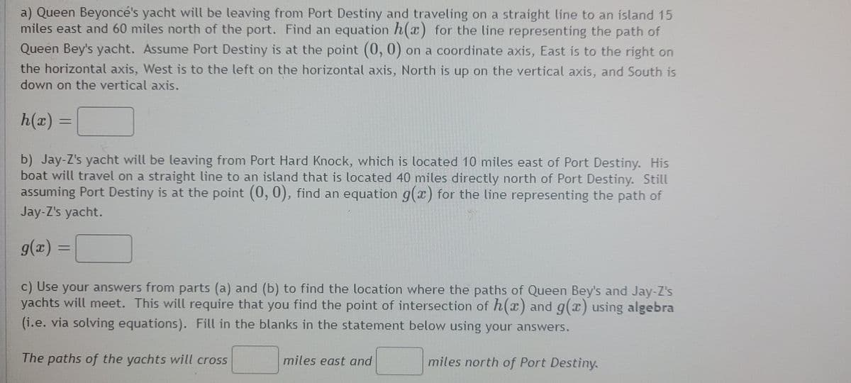 a) Queen Beyoncé's yacht will be leaving from Port Destiny and traveling on a straight line to an island 15
miles east and 60 miles north of the port. Find an equation h(x) for the line representing the path of
Queen Bey's yacht. Assume Port Destiny is at the point (0, 0) on a coordinate axis, East is to the right on
the horizontal axis, West is to the left on the horizontal axis, North is up on the vertical axis, and South is
down on the vertical axis.
h(x)
b) Jay-Z's yacht will be leaving from Port Hard Knock, which is located 10 miles east of Port Destiny. His
boat will travel on a straight line to an island that is located 40 miles directly north of Port Destiny. Still
assuming Port Destiny is at the point (0, 0), find an equation g(x) for the line representing the path of
Jay-Z's yacht.
g(x) =
c) Use your answers from parts (a) and (b) to find the location where the paths of Queen Bey's and Jay-Z's
yachts will meet. This will require that you find the point of intersection of h(x) and g(x) using algebra
(i.e. via solving equations). Fill in the blanks in the statement below using your answers.
The paths of the yachts will cross
miles east and
miles north of Port Destiny.
