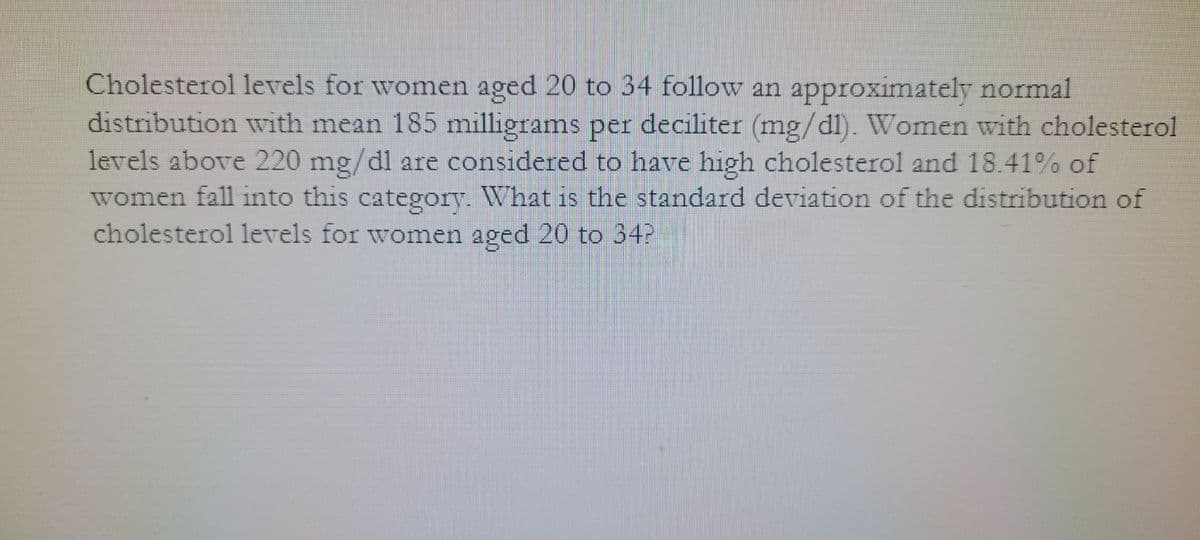 Cholesterol levels for women aged 20 to 34 follow an approximately normal
distribution with mean 185 milligrams per deciliter (mg/dl). Women with cholesterol
levels above 220 mg/dl are considered to have high cholesterol and 18.41% of
women fall into this category. What is the standard deviation of the distribution of
cholesterol levels for women aged 20 to 34P